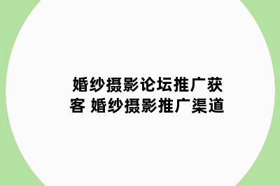婚纱摄影论坛推广获客 婚纱摄影推广渠道